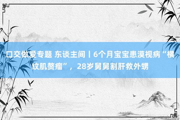 口交做爱专题 东谈主间丨6个月宝宝患漠视病“横纹肌赘瘤”，28岁舅舅割肝救外甥