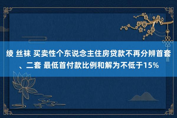 绫 丝袜 买卖性个东说念主住房贷款不再分辨首套、二套 最低首付款比例和解为不低于15%