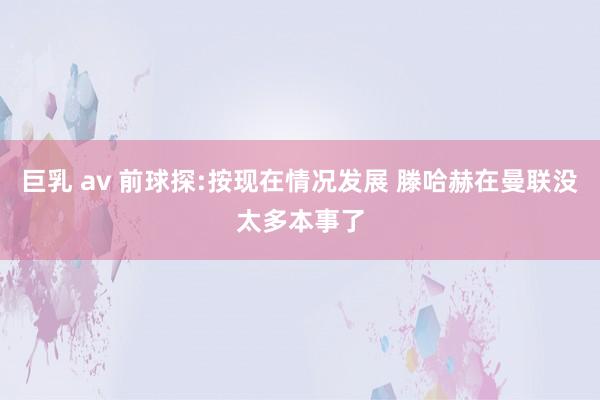 巨乳 av 前球探:按现在情况发展 滕哈赫在曼联没太多本事了