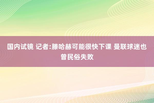 国内试镜 记者:滕哈赫可能很快下课 曼联球迷也曾民俗失败