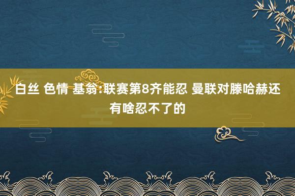 白丝 色情 基翁:联赛第8齐能忍 曼联对滕哈赫还有啥忍不了的