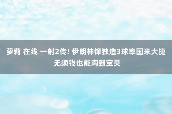 萝莉 在线 一射2传! 伊朗神锋独造3球率国米大捷 无须钱也能淘到宝贝