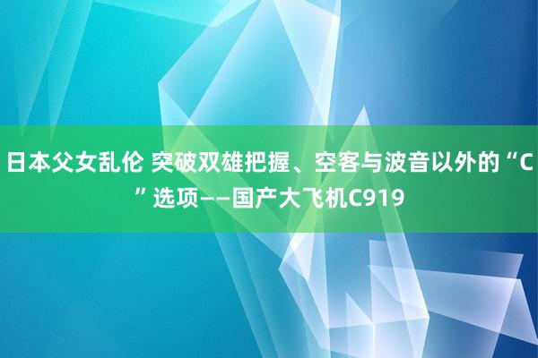 日本父女乱伦 突破双雄把握、空客与波音以外的“C”选项——国产大飞机C919