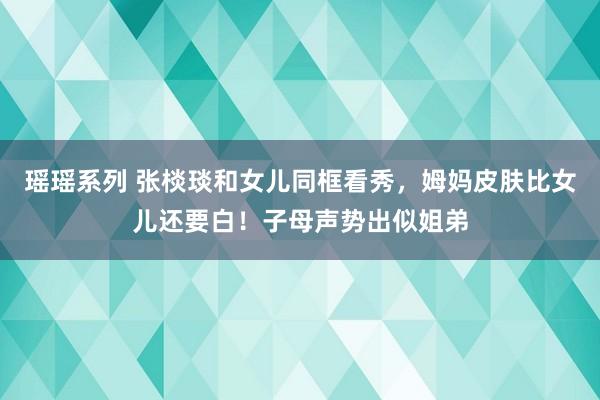 瑶瑶系列 张棪琰和女儿同框看秀，姆妈皮肤比女儿还要白！子母声势出似姐弟