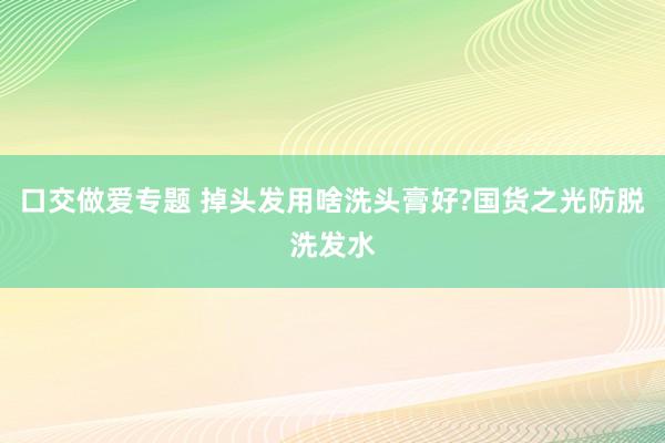 口交做爱专题 掉头发用啥洗头膏好?国货之光防脱洗发水