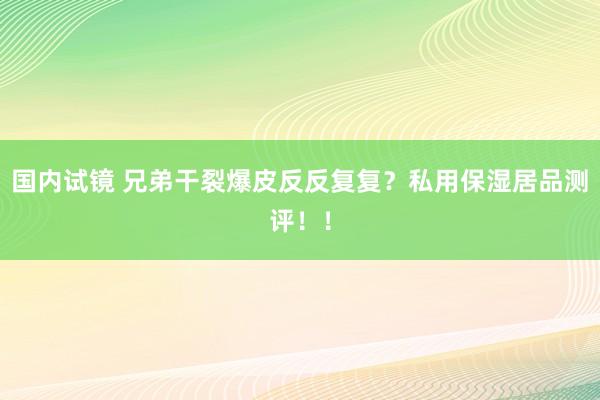 国内试镜 兄弟干裂爆皮反反复复？私用保湿居品测评！！