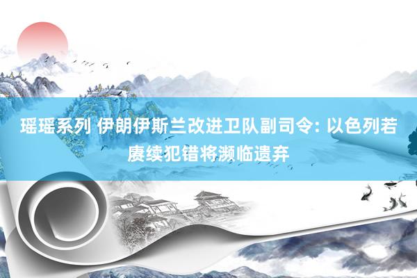 瑶瑶系列 伊朗伊斯兰改进卫队副司令: 以色列若赓续犯错将濒临遗弃