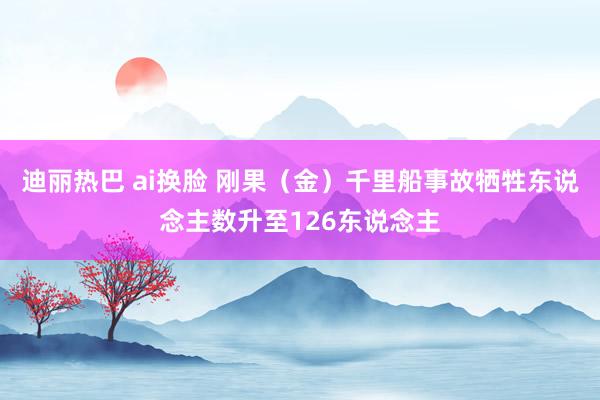 迪丽热巴 ai换脸 刚果（金）千里船事故牺牲东说念主数升至126东说念主