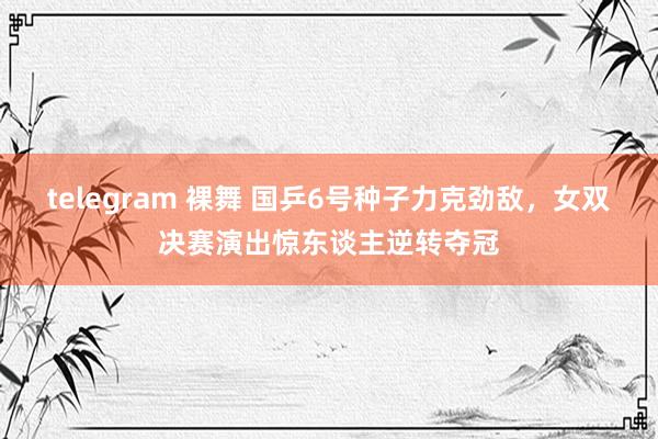 telegram 裸舞 国乒6号种子力克劲敌，女双决赛演出惊东谈主逆转夺冠