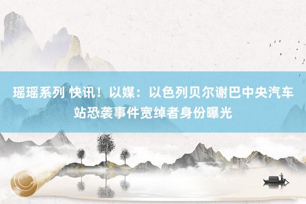 瑶瑶系列 快讯！以媒：以色列贝尔谢巴中央汽车站恐袭事件宽绰者身份曝光