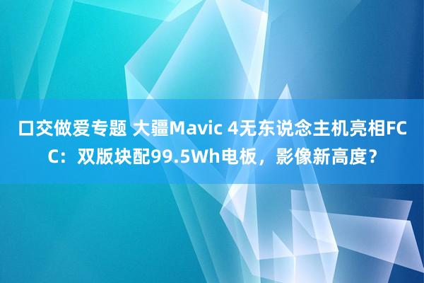 口交做爱专题 大疆Mavic 4无东说念主机亮相FCC：双版块配99.5Wh电板，影像新高度？