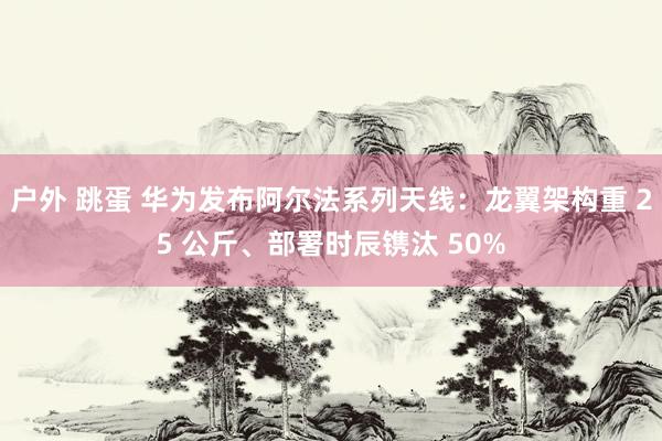 户外 跳蛋 华为发布阿尔法系列天线：龙翼架构重 25 公斤、部署时辰镌汰 50%