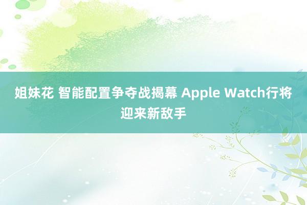 姐妹花 智能配置争夺战揭幕 Apple Watch行将迎来新敌手