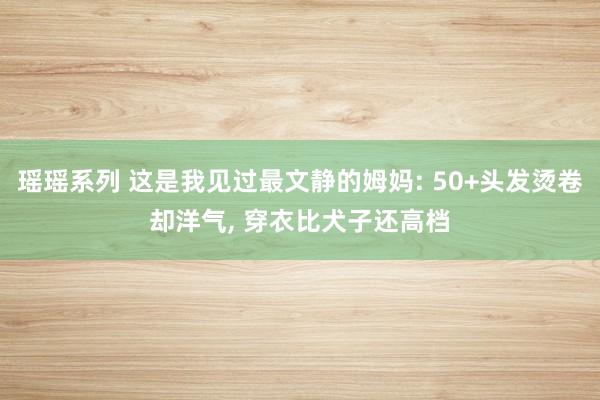 瑶瑶系列 这是我见过最文静的姆妈: 50+头发烫卷却洋气， 穿衣比犬子还高档