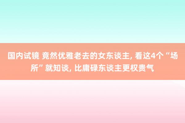 国内试镜 竟然优雅老去的女东谈主， 看这4个“场所”就知谈， 比庸碌东谈主更权贵气