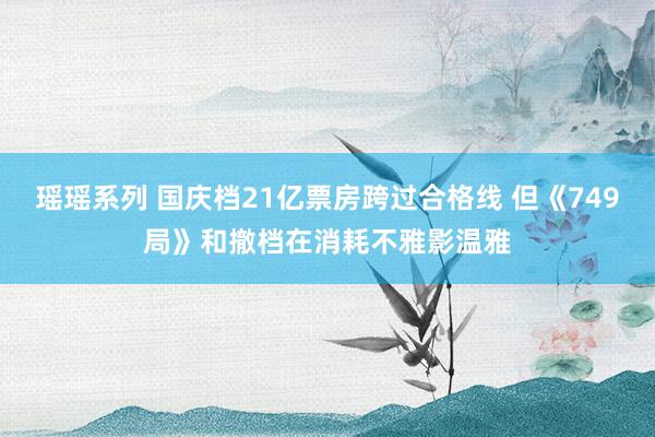 瑶瑶系列 国庆档21亿票房跨过合格线 但《749局》和撤档在消耗不雅影温雅