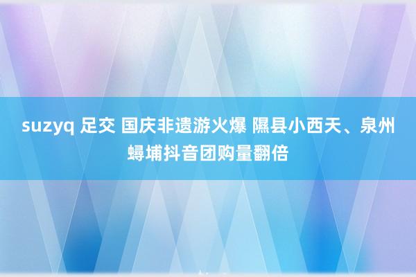 suzyq 足交 国庆非遗游火爆 隰县小西天、泉州蟳埔抖音团购量翻倍