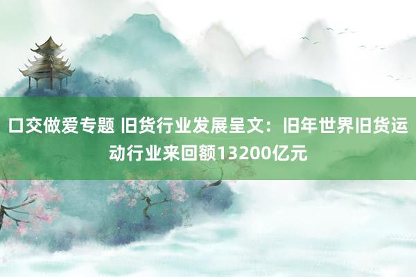 口交做爱专题 旧货行业发展呈文：旧年世界旧货运动行业来回额13200亿元