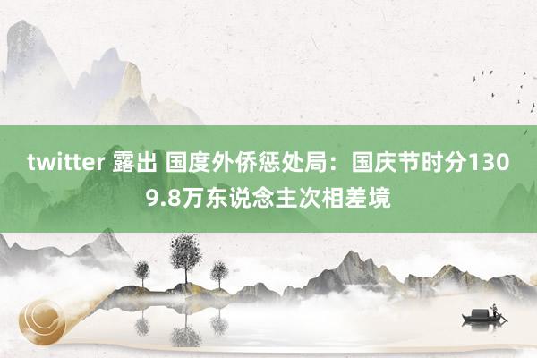 twitter 露出 国度外侨惩处局：国庆节时分1309.8万东说念主次相差境