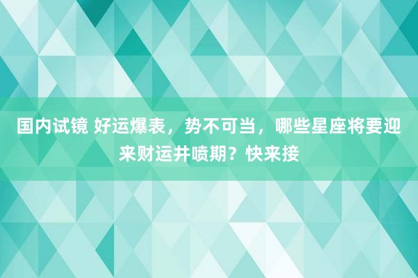 国内试镜 好运爆表，势不可当，哪些星座将要迎来财运井喷期？快来接