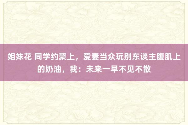 姐妹花 同学约聚上，爱妻当众玩别东谈主腹肌上的奶油，我：未来一早不见不散