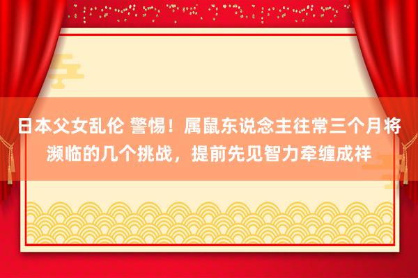 日本父女乱伦 警惕！属鼠东说念主往常三个月将濒临的几个挑战，提前先见智力牵缠成祥