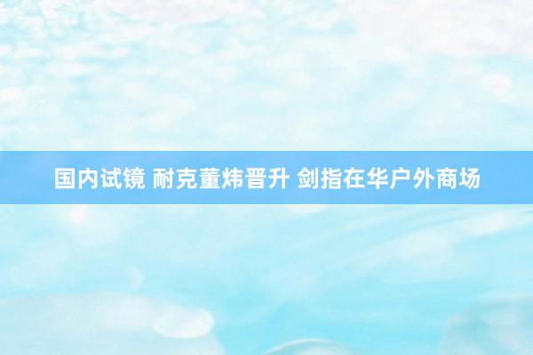 国内试镜 耐克董炜晋升 剑指在华户外商场