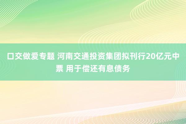 口交做爱专题 河南交通投资集团拟刊行20亿元中票 用于偿还有息债务