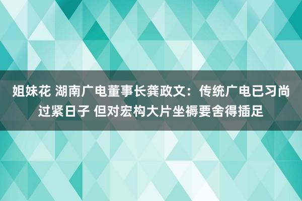 姐妹花 湖南广电董事长龚政文：传统广电已习尚过紧日子 但对宏构大片坐褥要舍得插足