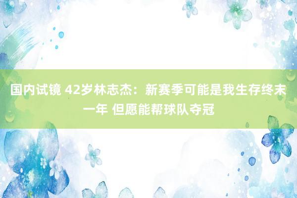 国内试镜 42岁林志杰：新赛季可能是我生存终末一年 但愿能帮球队夺冠