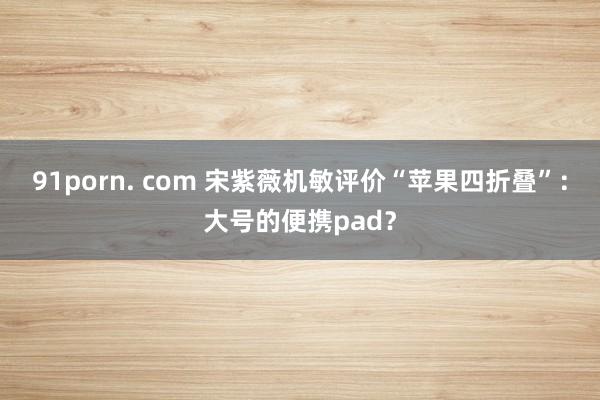 91porn. com 宋紫薇机敏评价“苹果四折叠”：大号的便携pad？