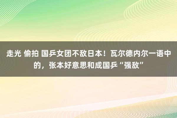 走光 偷拍 国乒女团不敌日本！瓦尔德内尔一语中的，张本好意思和成国乒“强敌”