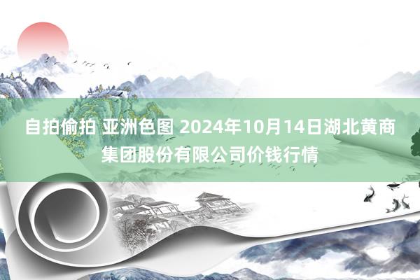 自拍偷拍 亚洲色图 2024年10月14日湖北黄商集团股份有限公司价钱行情