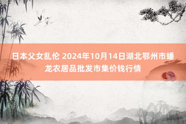 日本父女乱伦 2024年10月14日湖北鄂州市蟠龙农居品批发市集价钱行情