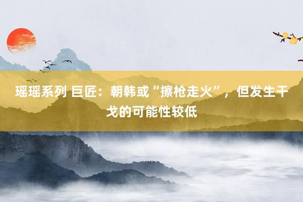 瑶瑶系列 巨匠：朝韩或“擦枪走火”，但发生干戈的可能性较低