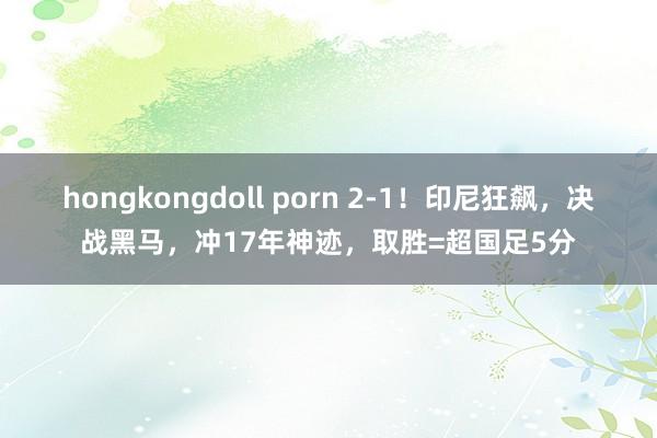 hongkongdoll porn 2-1！印尼狂飙，决战黑马，冲17年神迹，取胜=超国足5分