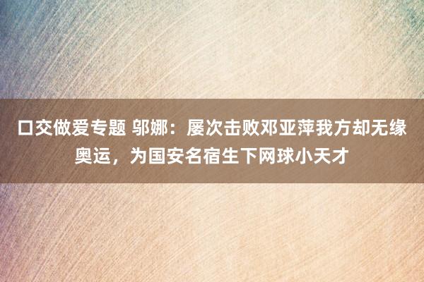 口交做爱专题 邬娜：屡次击败邓亚萍我方却无缘奥运，为国安名宿生下网球小天才