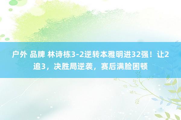 户外 品牌 林诗栋3-2逆转本雅明进32强！让2追3，决胜局逆袭，赛后满脸困顿