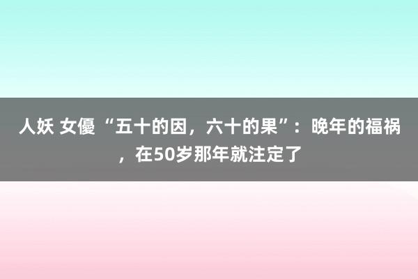 人妖 女優 “五十的因，六十的果”：晚年的福祸，在50岁那年就注定了