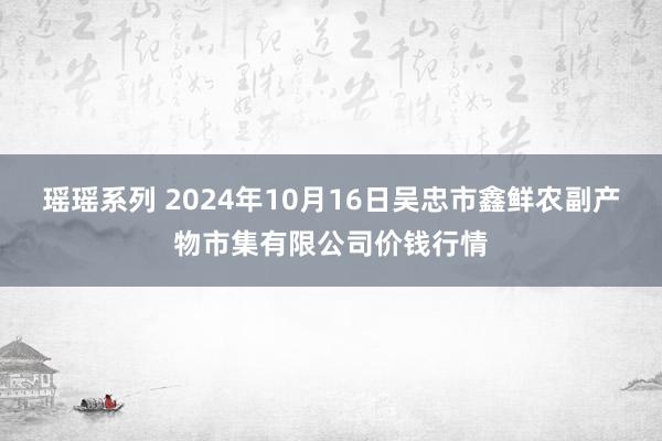 瑶瑶系列 2024年10月16日吴忠市鑫鲜农副产物市集有限公司价钱行情