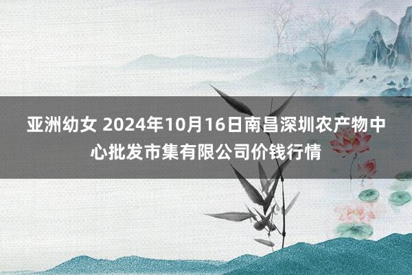 亚洲幼女 2024年10月16日南昌深圳农产物中心批发市集有限公司价钱行情