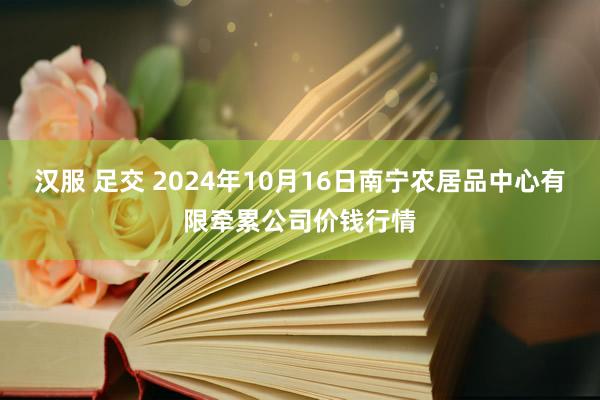 汉服 足交 2024年10月16日南宁农居品中心有限牵累公司价钱行情