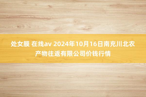 处女膜 在线av 2024年10月16日南充川北农产物往返有限公司价钱行情