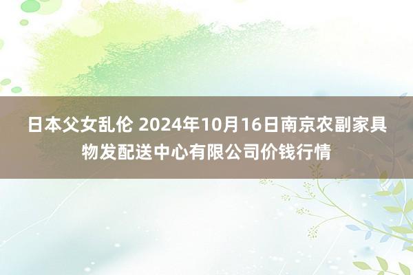 日本父女乱伦 2024年10月16日南京农副家具物发配送中心有限公司价钱行情