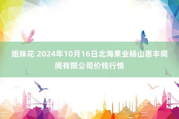 姐妹花 2024年10月16日北海果业砀山惠丰阛阓有限公司价钱行情