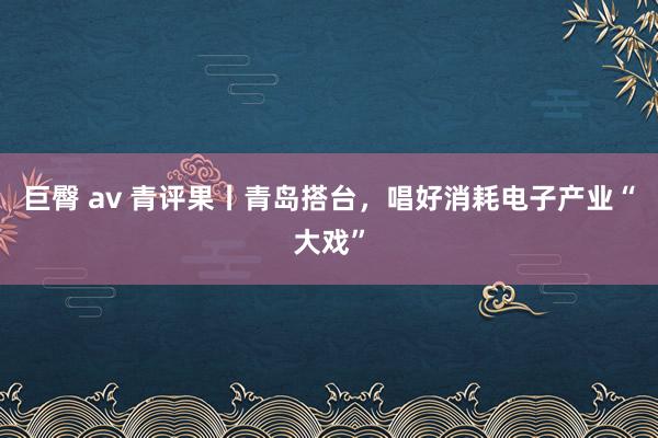 巨臀 av 青评果丨青岛搭台，唱好消耗电子产业“大戏”