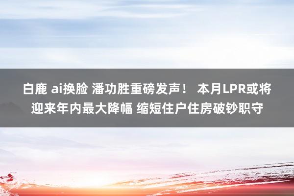 白鹿 ai换脸 潘功胜重磅发声！ 本月LPR或将迎来年内最大降幅 缩短住户住房破钞职守