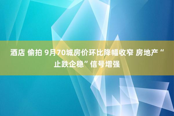 酒店 偷拍 9月70城房价环比降幅收窄 房地产“止跌企稳”信号增强