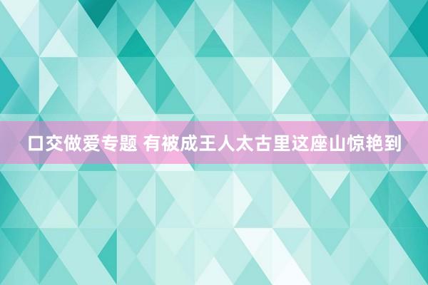 口交做爱专题 有被成王人太古里这座山惊艳到