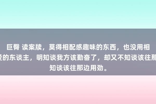 巨臀 读案牍，莫得相配感趣味的东西，也没用相配念念爱的东谈主，明知谈我方该勤奋了，却又不知谈该往那边用劲。